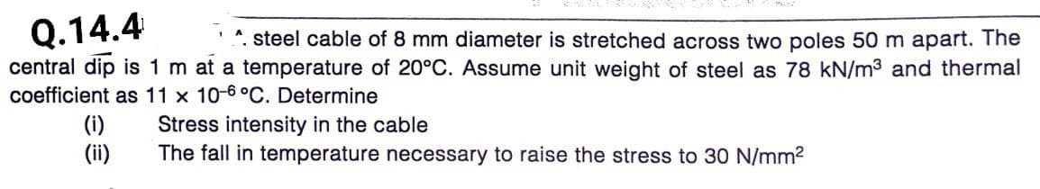 Q.14.4
central dip is 1 m at a temperature of 20°C. Assume unit weight of steel as 78 kN/m3 and thermal
coefficient as 11 x 10-6°C. Determine
*. steel cable of 8 mm diameter is stretched across two poles 50 m apart. The
(i)
(ii)
Stress intensity in the cable
The fall in temperature necessary to raise the stress to 30 N/mm2
