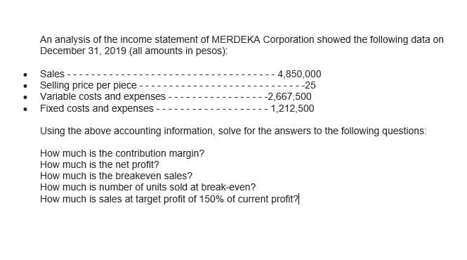 An analysis of the income statement of MERDEKA Corporation showed the following data on
December 31, 2019 (all amounts in pesos):
Sales
Selling price per piece
Variable costs and expenses
Fixed costs and expenses
4,850,000
-25
-2,667,500
- 1,212,500
Using the above accounting information, solve for the answers to the following questions:
How much is the contribution margin?
How much is the net profit?
How much is the breakeven sales?
How much is number of units sold at break-even?
How much is sales at target profit of 150% of current profit?|
