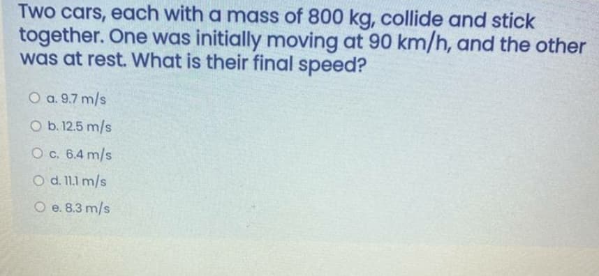 Two cars, each with a mass of 800 kg, collide and stick
together. One was initially moving at 90 km/h, and the other
was at rest. What is their final speed?
O a. 9.7 m/s
O b. 12.5 m/s
O c. 6.4 m/s
O d. 11.1 m/s
O e. 8.3 m/s
