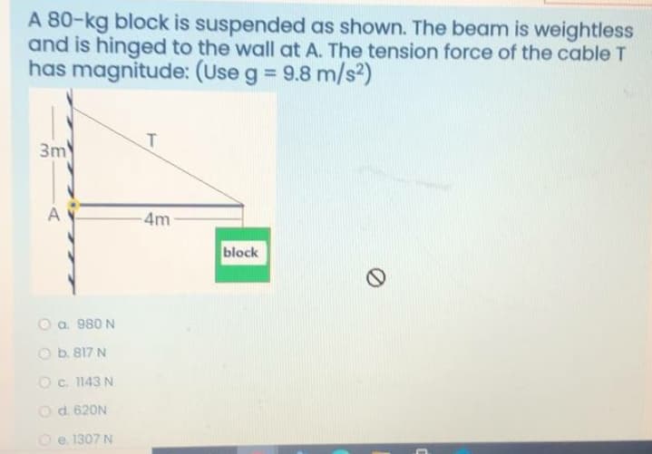 A 80-kg block is suspended as shown. The beam is weightless
and is hinged to the wall at A. The tension force of the cable T
has magnitude: (Use g = 9.8 m/s2)
%3D
T.
3m
A
4m
block
O a 980 N
Ob. 817 N
Oc. 1143 N
Od. 620N
O e. 1307 N
