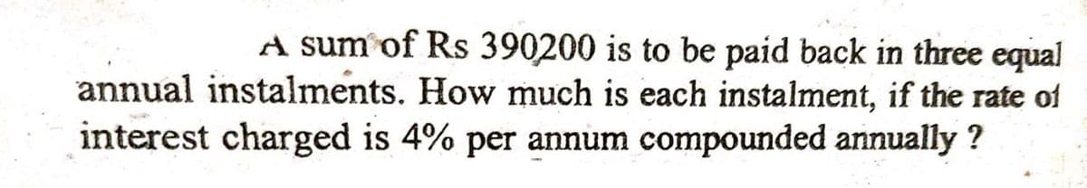 A sum of Rs 390200 is to be paid back in three equal
annual instalments. How much is each instalment, if the rate of
interest charged is 4% per annum compounded annually ?
