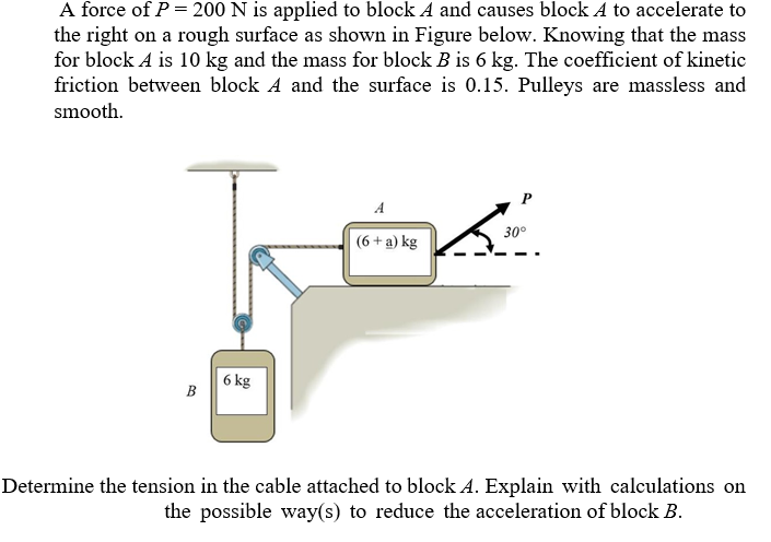 A force of P = 200 N is applied to block A and causes block A to accelerate to
the right on a rough surface as shown in Figure below. Knowing that the mass
for block A is 10 kg and the mass for block B is 6 kg. The coefficient of kinetic
friction between block A and the surface is 0.15. Pulleys are massless and
smooth.
A
30°
(6 + a) kg
6 kg
B
Determine the tension in the cable attached to block A. Explain with calculations on
the possible way(s) to reduce the acceleration of block B.
