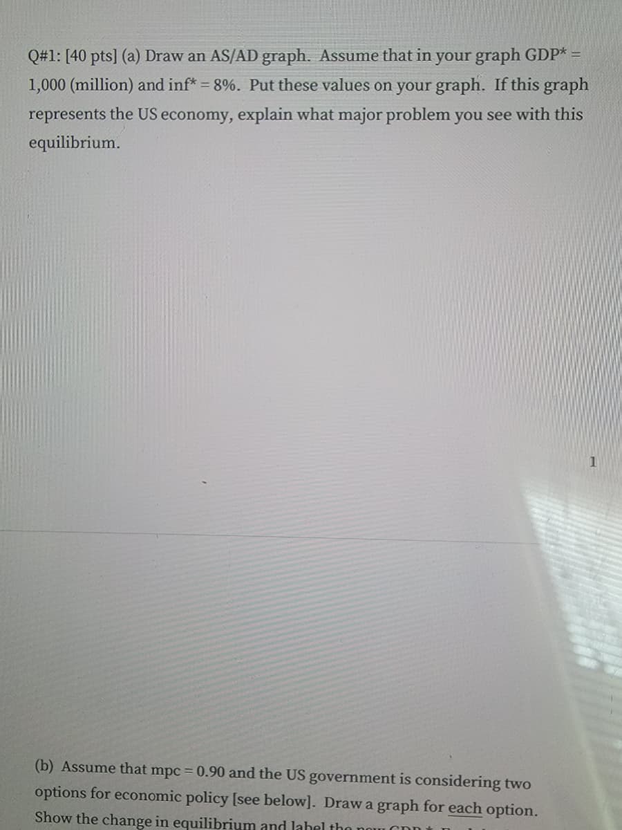 Q#1: [40 pts] (a) Draw an AS/AD graph. Assume that in your graph GDP* =
1,000 (million) and inf* = 8%. Put these values on your graph. If this graph
represents the US economy, explain what major problem you see with this
equilibrium.
(b) Assume that mpc = 0.90 and the US government is considering two
options for economic policy [see below]. Draw a graph for each option.
Show the change in equilibrium and label the now
