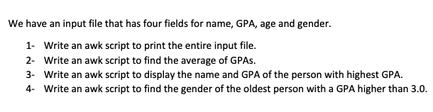 We have an input file that has four fields for name, GPA, age and gender.
1- Write an awk script to print the entire input file.
2- Write an awk script to find the average of GPAS.
3- Write an awk script to display the name and GPA of the person with highest GPA.
4- Write an awk script to find the gender of the oldest person with a GPA higher than 3.0.
