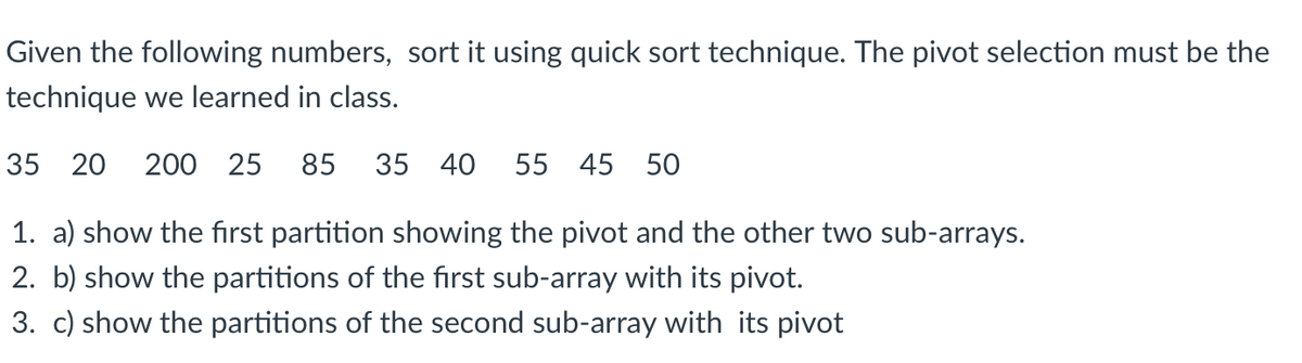 Given the following numbers, sort it using quick sort technique. The pivot selection must be the
technique we learned in class.
35 20
200 25
85 35 40
55 45 50
1. a) show the first partition showing the pivot and the other two sub-arrays.
2. b) show the partitions of the fırst sub-array with its pivot.
3. c) show the partitions of the second sub-array with its pivot
