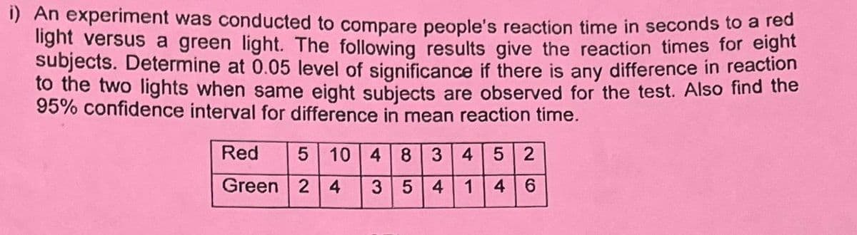 i) An experiment was conducted to compare people's reaction time in seconds to a red
light versus a green light. The following results give the reaction times for eight
subjects. Determine at 0.05 level of significance if there is any difference in reaction
to the two lights when same eight subjects are observed for the test. Also find the
95% confidence interval for difference in mean reaction time.
Red
Green
5 10 4 8 3 4 5 2
24 3 5 4 1 4 6