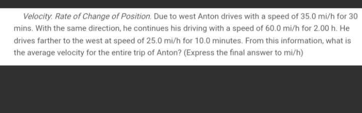 Velocity. Rate of Change of Position. Due to west Anton drives with a speed of 35.0 mi/h for 30
mins. With the same direction, he continues his driving with a speed of 60.0 mi/h for 2.00 h. He
drives farther to the west at speed of 25.0 mi/h for 10.0 minutes. From this information, what is
the average velocity for the entire trip of Anton? (Express the final answer to mi/h)
