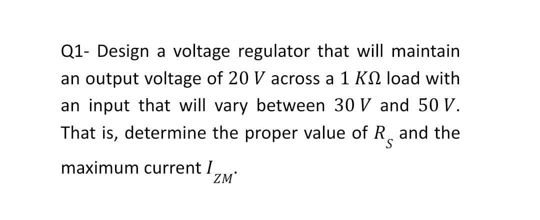 Q1- Design a voltage regulator that will maintain
an output voltage of 20 V across a 1 K load with
an input that will vary between 30 V and 50 V.
That is, determine the proper value of Rand the
maximum current I
ZM*