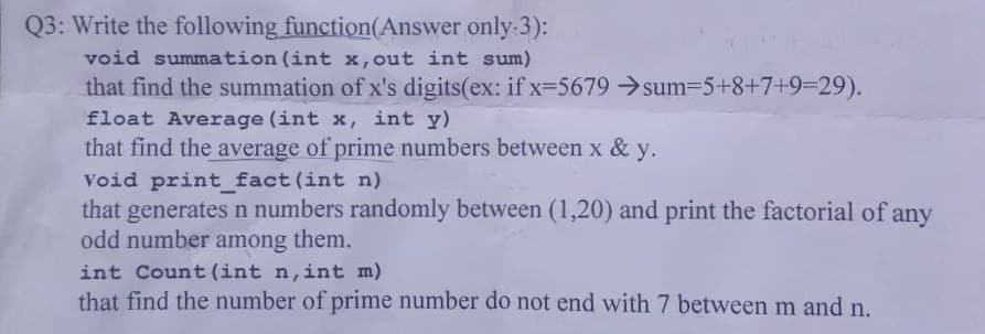 Q3: Write the following function(Answer only:3):
void summation (int x, out int sum)
that find the summation of x's digits(ex: if x=5679 → sum=5+8+7+9=29).
float Average (int x, int y)
that find the average of prime numbers between x & y.
Void print_fact (int n)
that generates n numbers randomly between (1,20) and print the factorial of any
odd number among them.
int Count (int n, int m)
that find the number of prime number do not end with 7 between m and n.
