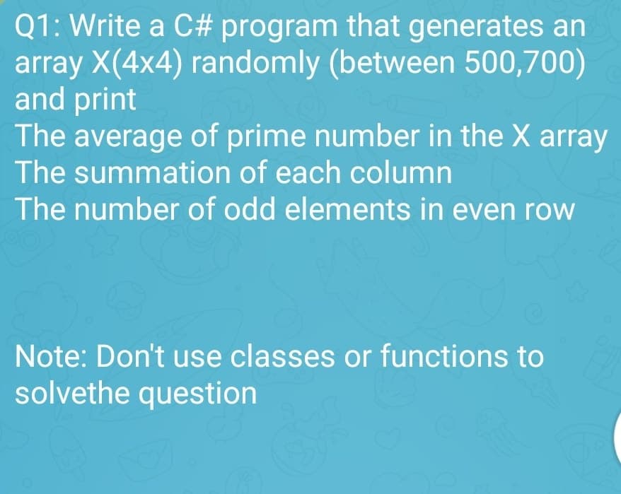 Q1: Write a C# program that generates an
array X(4x4) randomly (between 500,700)
and print
(2)
The average of prime number in the X array
The summation of each column
The number of odd elements in even row
Note: Don't use classes or functions to
solvethe question