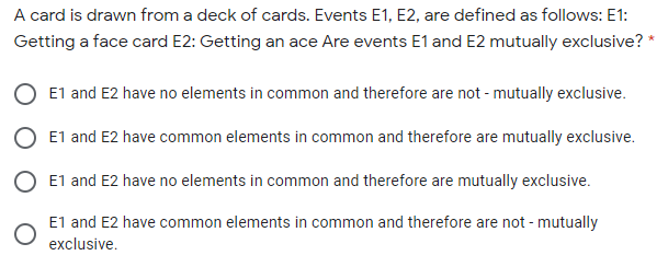 A card is drawn from a deck of cards. Events E1, E2, are defined as follows: E1:
Getting a face card E2: Getting an ace Are events E1 and E2 mutually exclusive? *
E1 and E2 have no elements in common and therefore are not - mutually exclusive.
O E1 and E2 have common elements in common and therefore are mutually exclusive.
O E1 and E2 have no elements in common and therefore are mutually exclusive.
E1 and E2 have common elements in common and therefore are not - mutually
exclusive.
