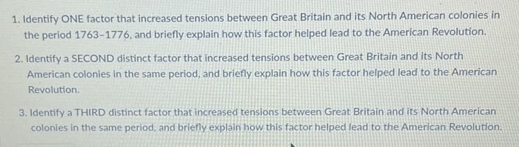 1. Identify ONE factor that increased tensions between Great Britain and its North American colonies in
the period 1763-1776, and briefly explain how this factor helped lead to the American Revolution.
2. Identify a SECOND distinct factor that increased tensions between Great Britain and its North
American colonies in the same period, and briefly explain how this factor helped lead to the American
Revolution.
3. Identify a THIRD distinct factor that increased tensions between Great Britain and its North American
colonies in the same period, and briefly explain how this factor helped lead to the American Revolution.