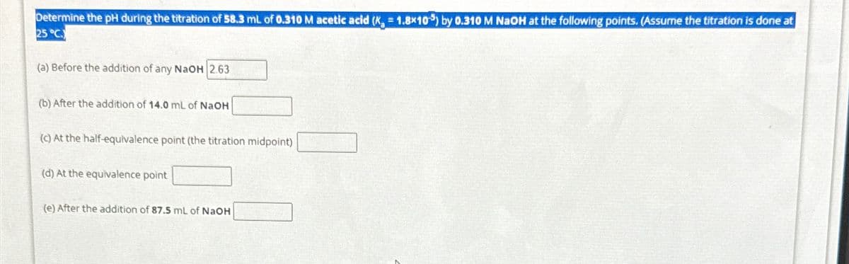 Determine the pH during the titration of 58.3 mL of 0.310 M acetic acid (K, 1.8x10) by 0.310 M NaOH at the following points. (Assume the titration is done at
25 °C.
(a) Before the addition of any NaOH 2.63
(b) After the addition of 14.0 mL of NaOH
(c) At the half-equivalence point (the titration midpoint)
(d) At the equivalence point
(e) After the addition of 87.5 mL of NaOH