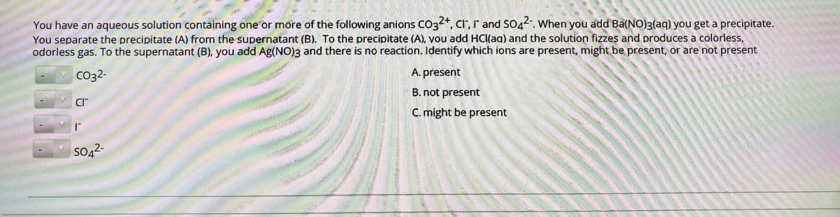 You have an aqueous solution containing one or more of the following anions CO3*, cr, r and SO4. When you add Ba(NO)3(aq) you get a precipitate.
You separate the precipitate (A) from the supernatant (B). To the precipitate (A), you add HCI(aq) and the solution fizzes and produces a colorless,
odorless gas. To the supernatant (B), you add Ag(NO)3 and there is no reaction. Identify which ions are present, might be present, or are not present
Co32-
A. present
B. not present
CI
C. might be present
Soą2-
