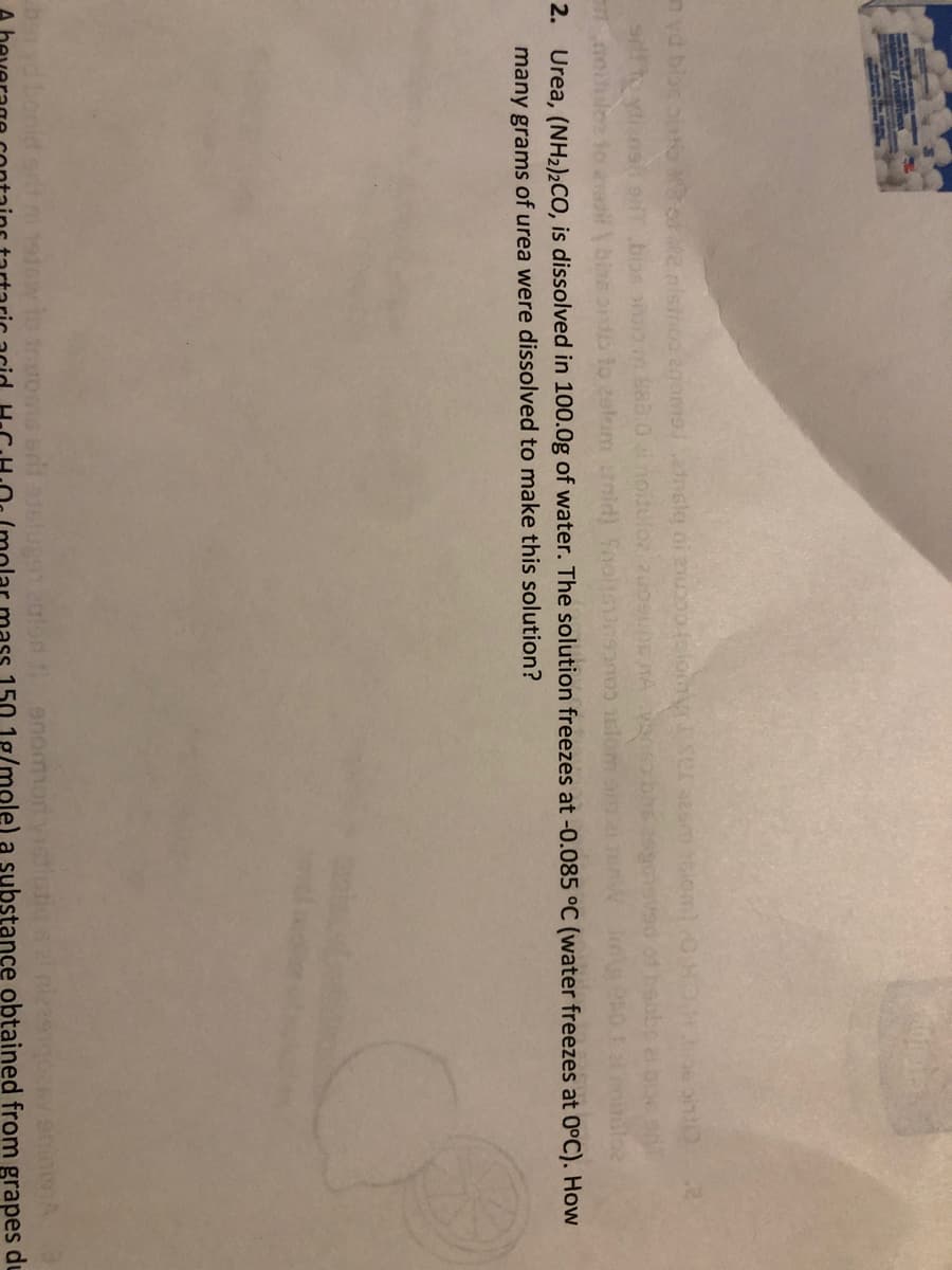 883.0noi3
2. Urea, (NH2)2CO, is dissolved in 100.0g of water. The solution freezes at -0.085 °C (water freezes at 0°C). How
many grams of urea were dissolved to make this solution?
tonid
o enommort yistiutio
150.1g/mole) a substance obtained from grapes du
