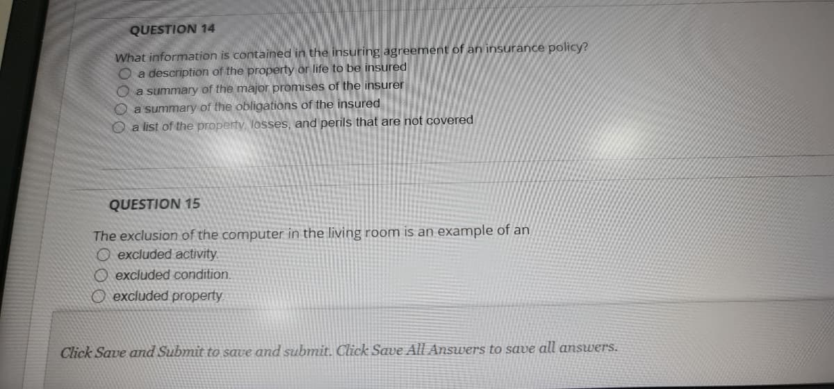 QUESTION 14
What information is contained in the insuring agreement of an insurance policy?
O a description of the property or life to be insured
Oa summary of the major promises of the insurer
O a summary of the obligations of the insured
O a list of the property, losses, and perils that are not covered
QUESTION 15
The exclusion of the computer in the living room is an example of an
O excluded activity.
O excluded condition.
O excluded property.
Click Save and Submit to save and submit. Click Save All Answers to save all answers.
