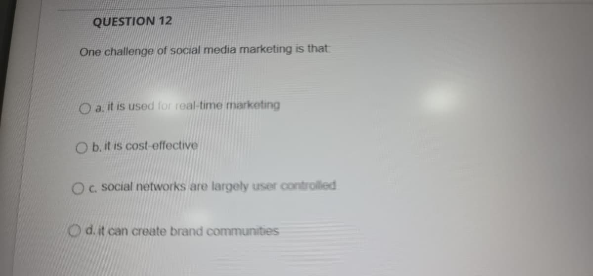 QUESTION 12
One challenge of social media marketing is that
Oa.it is used for real-time marketing
O b. it is cost-effective
Oc social networks are largely user controlled
Od.t can create brand communities
