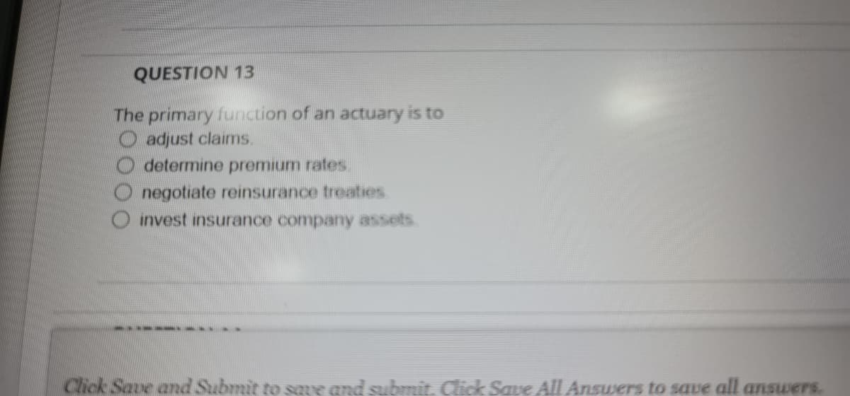 QUESTION 13
The primary function of an actuary is to
O adjust claims.
determine premium rates.
negotiate reinsurance treaties
O invest insurance company assets
Click Save and Submit to save and submit. Click Same All Answers to save all answers.
