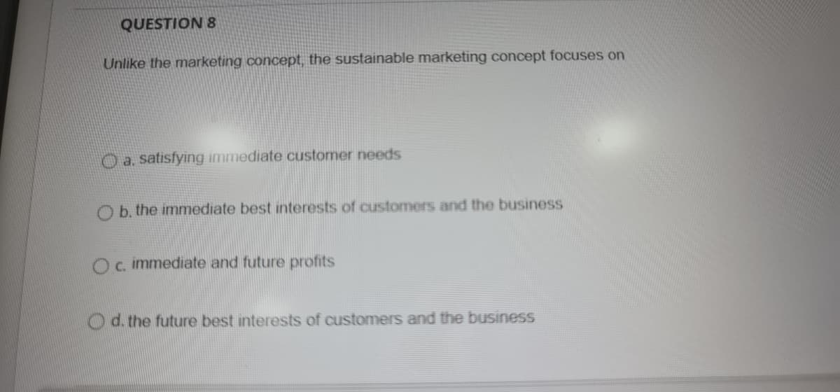QUESTION 8
Unlike the marketing concept, the sustainable marketing concept focuses on
O a satisfying immediate customer needs
O b. the immediate best interests of customers and the business
Oc immediate and future profits
Od. the future best interests of customers and the business
