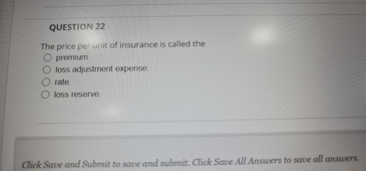 QUESTION 22
The price per unit of insurance is called the
O premium.
loss adjustment expense.
rate.
loss reserve.
Click Save and Submit to save and submit. Click Save All Answers to save all answers.

