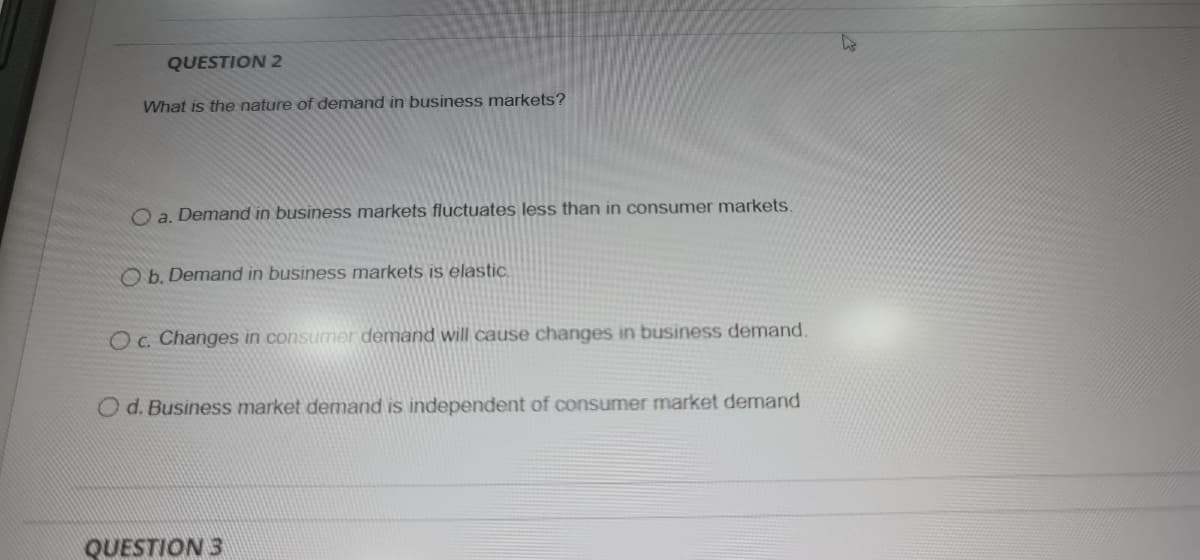 QUESTION 2
What is the nature of demand in business markets?
O a. Demand in business markets fluctuates less than in consumer markets.
O b. Demand in business markets is elastic.
Oc. Changes in consumer demand will cause changes in business demand.
O d. Business market demand is independent of consumer market demand
QUESTION 3
