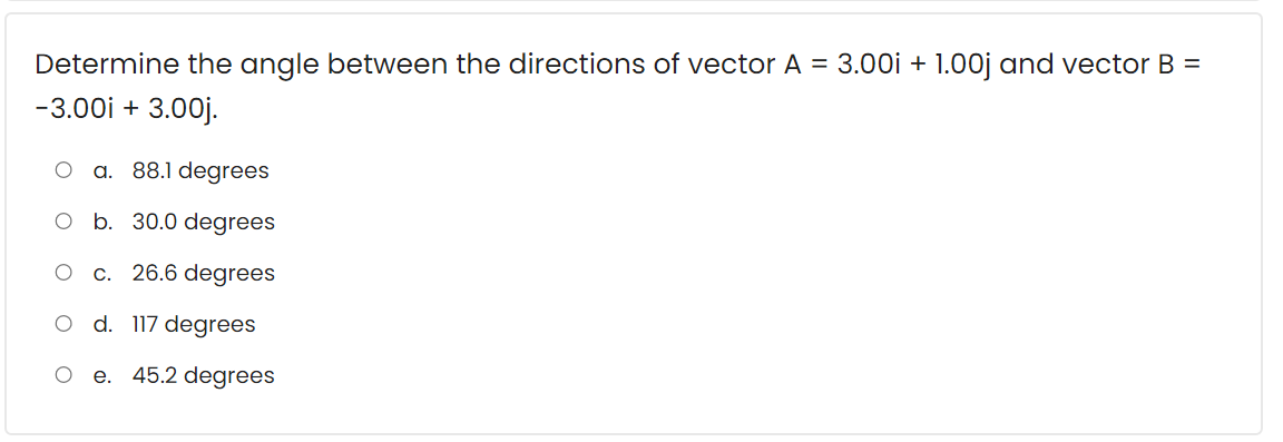 Determine the angle between the directions of vector A = 3.00i + 1.00j and vector B =
-3.00i + 3.00j.
a. 88.1 degrees
O b. 30.0 degrees
c. 26.6 degrees
d. 117 degrees
e. 45.2 degrees
