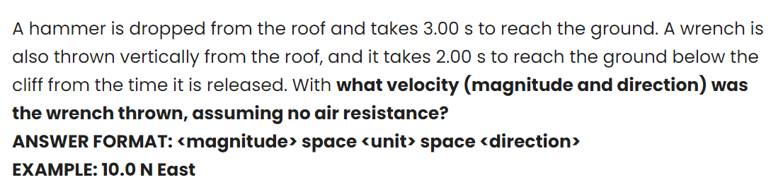 A hammer is dropped from the roof and takes 3.00 s to reach the ground. A wrench is
also thrown vertically from the roof, and it takes 2.00 s to reach the ground below the
cliff from the time it is released. With what velocity (magnitude and direction) was
the wrench thrown, assuming no air resistance?
ANSWER FORMAT: <magnitude> space <unit> space <direction>
EXAMPLE: 10.0 N East
