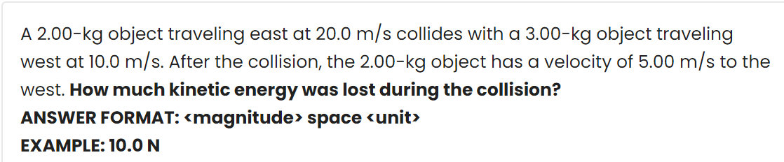 A 2.00-kg object traveling east at 20.0 m/s collides with a 3.00-kg object traveling
west at 10.0 m/s. After the collision, the 2.00-kg object has a velocity of 5.00 m/s to the
west. How much kinetic energy was lost during the collision?
ANSWER FORMAT: <magnitude> space <unit>
EXAMPLE: 10.0 N
