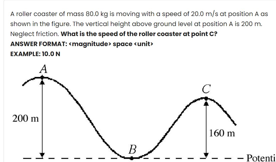 A roller coaster of mass 80.0 kg is moving with a speed of 20.0 m/s at position A as
shown in the figure. The vertical height above ground level at position A is 200 m.
Neglect friction. What is the speed of the roller coaster at point C?
ANSWER FORMAT: <magnitude> space <unit>
EXAMPLE: 10.0 N
A
200 m
160 m
В
Potenti
