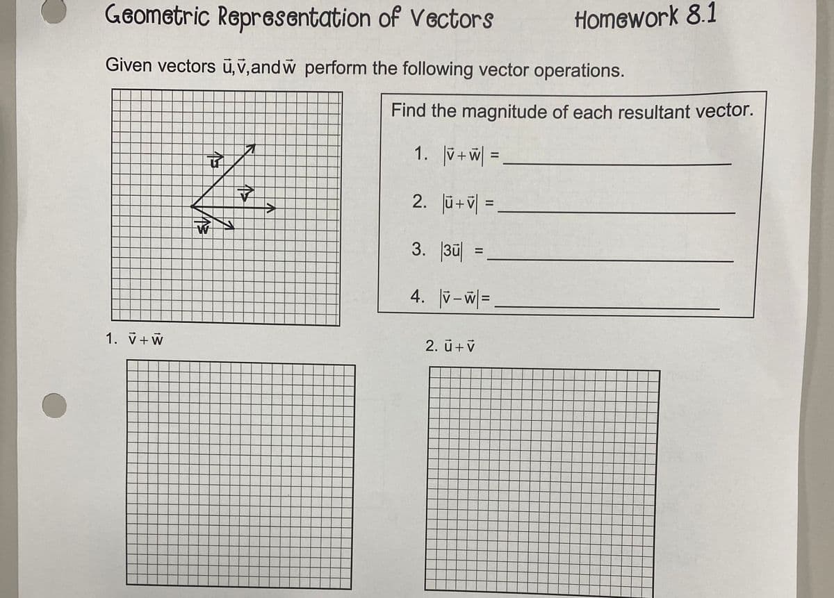 Geometric Representation of Vectors
Given vectors u,v,andŵ perform the following vector operations.
1. V + W
4
W
15
→
Find the magnitude of each resultant vector.
1. V+W| =
2. |ū+V =
3. 3 =
4. |V-W=
Homework 8.1
2. Ü+V