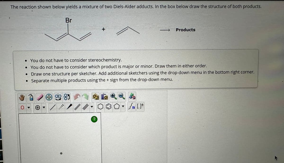 The reaction shown below yields a mixture of two Diels-Alder adducts. In the box below draw the structure of both products.
Br
9985
• You do not have to consider stereochemistry.
• You do not have to consider which product is major or minor. Draw them in either order.
• Draw one structure per sketcher. Add additional sketchers using the drop-down menu in the bottom right corner.
• Separate multiple products using the + sign from the drop-down menu.
Now
+
?
Products
In [F