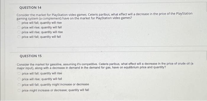 QUESTION 14
Consider the market for PlayStation video games. Ceteris paribus, what effect will a decrease in the price of the PlayStation
gaming system (a complement) have on the market for PlayStation video games?
price will fall; quantity will rise
O price will rise; quantity will fall
O price will rise; quantity will rise
price will fall; quantity will fall
QUESTION 15
Consider the market for gasoline, assuming it's competitive. Ceteris paribus, what effect will a decrease in the price of crude oil (a
major input), along with a decrease in demand in the demand for gas, have on equilibrium price and quantity?
O price will fall quantity will rise
O price will rise; quantity will fall
O price will fall; quantity might increase or decrease
price might increase or decrease; quantity will fall
