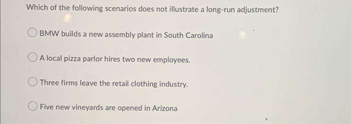 Which of the following scenarios does not illustrate a long-run adjustment?
BMW builds a new assembly plant in South Carolina
A local pizza parlor hires two new employees.
Three firms leave the retail clothing industry.
Five new vineyards are opened in Arizona
