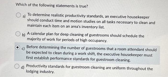 Which of the following statements is true?
a) To determine realistic productivity standards, an executive housekeeper
should conduct time and motion studies on all tasks necessary to clean and
maintain each item on an area's inventory list.
b)
A calendar plan for deep cleaning of guestrooms should schedule the
majority of work for periods of high occupancy.
d)
Before determining the number of guestrooms that a room attendant should
be expected to clean during a work shift, the executive housekeeper must
first establish performance standards for guestroom cleaning.
Productivity standards for guestroom cleaning are uniform throughout the
lodging industry.