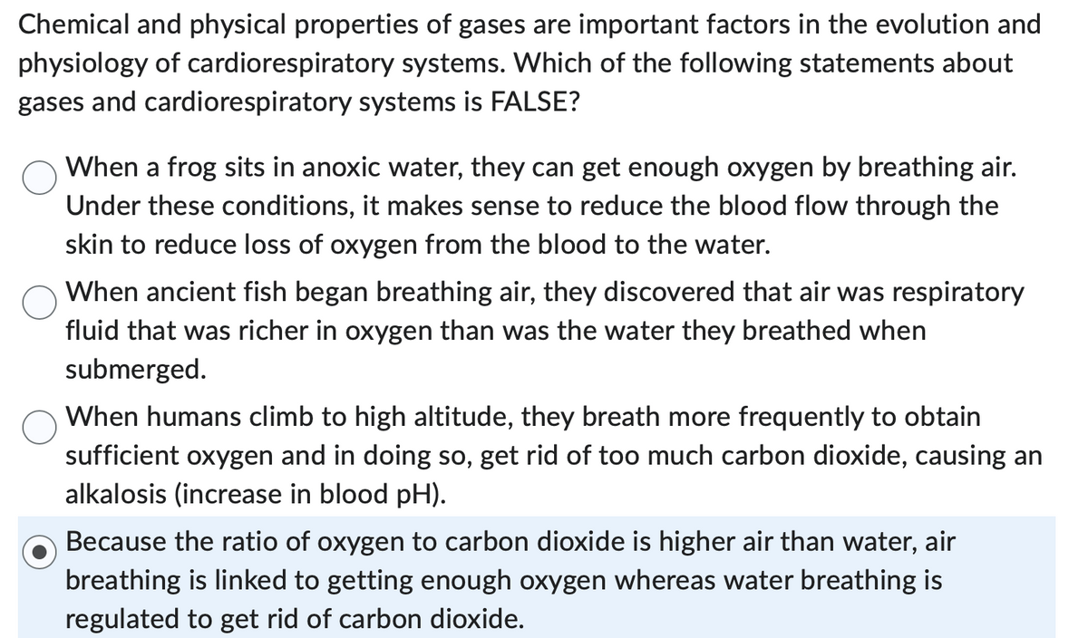 Chemical and physical properties of gases are important factors in the evolution and
physiology of cardiorespiratory systems. Which of the following statements about
gases and cardiorespiratory systems is FALSE?
When a frog sits in anoxic water, they can get enough oxygen by breathing air.
Under these conditions, it makes sense to reduce the blood flow through the
skin to reduce loss of oxygen from the blood to the water.
When ancient fish began breathing air, they discovered that air was respiratory
fluid that was richer in oxygen than was the water they breathed when
submerged.
When humans climb to high altitude, they breath more frequently to obtain
sufficient oxygen and in doing so, get rid of too much carbon dioxide, causing an
alkalosis (increase in blood pH).
Because the ratio of oxygen to carbon dioxide is higher air than water, air
breathing is linked to getting enough oxygen whereas water breathing is
regulated to get rid of carbon dioxide.
