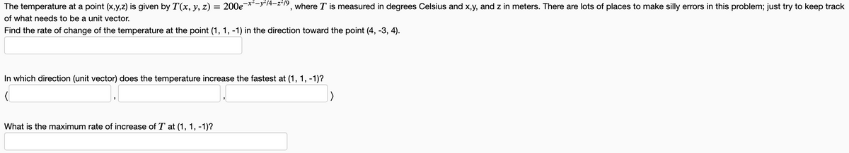 The temperature at a point (x,y,z) is given by T(x, y, z) = 200e-²-²/4-2²/9, where I is measured in degrees Celsius and x,y, and z in meters. There are lots of places to make silly errors in this problem; just try to keep track
of what needs to be a unit vector.
Find the rate of change of the temperature at the point (1, 1, -1) in the direction toward the point (4, -3, 4).
In which direction (unit vector) does the temperature increase the fastest at (1, 1, -1)?
What is the maximum rate of increase of T at (1, 1, -1)?