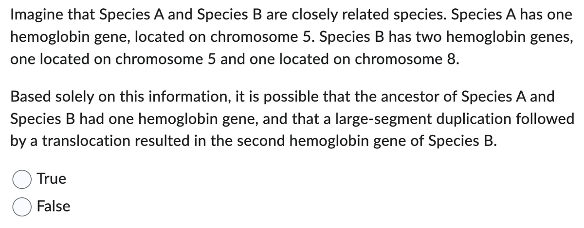 Imagine that Species A and Species B are closely related species. Species A has one
hemoglobin gene, located on chromosome 5. Species B has two hemoglobin genes,
one located on chromosome 5 and one located on chromosome 8.
Based solely on this information, it is possible that the ancestor of Species A and
Species B had one hemoglobin gene, and that a large-segment duplication followed
by a translocation resulted in the second hemoglobin gene of Species B.
True
False