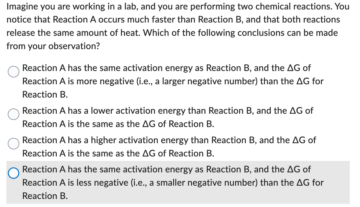 Imagine you are working in a lab, and you are performing two chemical reactions. You
notice that Reaction A occurs much faster than Reaction B, and that both reactions
release the same amount of heat. Which of the following conclusions can be made
from your observation?
Reaction A has the same activation energy as Reaction B, and the AG of
Reaction A is more negative (i.e., a larger negative number) than the AG for
Reaction B.
Reaction A has a lower activation energy than Reaction B, and the AG of
Reaction A is the same as the AG of Reaction B.
Reaction A has a higher activation energy than Reaction B, and the AG of
Reaction A is the same as the AG of Reaction B.
Reaction A has the same activation energy as Reaction B, and the AG of
Reaction A is less negative (i.e., a smaller negative number) than the AG for
Reaction B.
