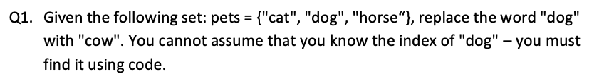 Q1. Given the following set: pets = {"cat", "dog", "horse"}, replace the word "dog"
with "cow". You cannot assume that you know the index of "dog" - you must
find it using code.
