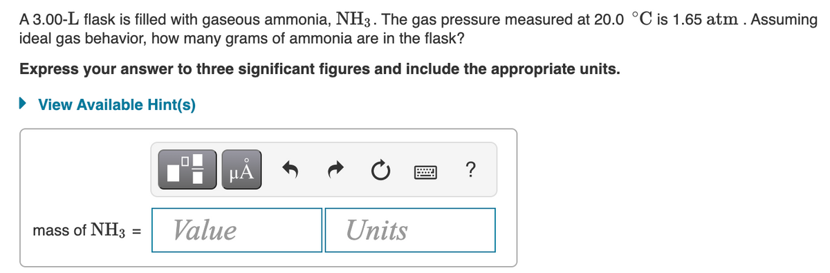 A 3.00-L flask is filled with gaseous ammonia, NH3. The gas pressure measured at 20.0 °C is 1.65 atm . Assuming
ideal gas behavior, how many grams of ammonia are in the flask?
Express your answer to three significant figures and include the appropriate units.
► View Available Hint(s)
mass of NH3 =
0
μĂ
Value
Units
?