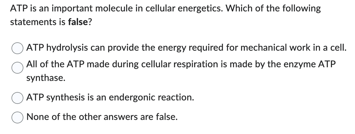 ATP is an important molecule in cellular energetics. Which of the following
statements is false?
ATP hydrolysis can provide the energy required for mechanical work in a cell.
All of the ATP made during cellular respiration is made by the enzyme ATP
synthase.
ATP synthesis is an endergonic reaction.
None of the other answers are false.