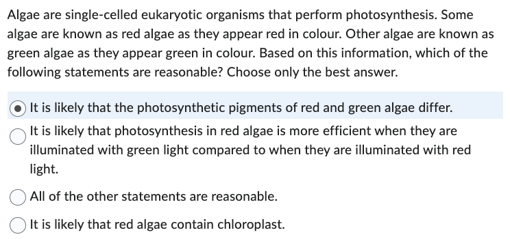 Algae are single-celled eukaryotic organisms that perform photosynthesis. Some
algae are known as red algae as they appear red in colour. Other algae are known as
green algae as they appear green in colour. Based on this information, which of the
following statements are reasonable? Choose only the best answer.
It is likely that the photosynthetic pigments of red and green algae differ.
It is likely that photosynthesis in red algae is more efficient when they are
illuminated with green light compared to when they are illuminated with red
light.
All of the other statements are reasonable.
It is likely that red algae contain chloroplast.