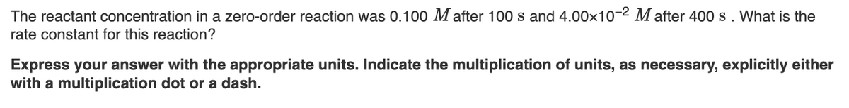 The reactant concentration in a zero-order reaction was 0.100 M after 100 s and 4.00×10-2 M after 400 s. What is the
rate constant for this reaction?
Express your answer with the appropriate units. Indicate the multiplication of units, as necessary, explicitly either
with a multiplication dot or a dash.