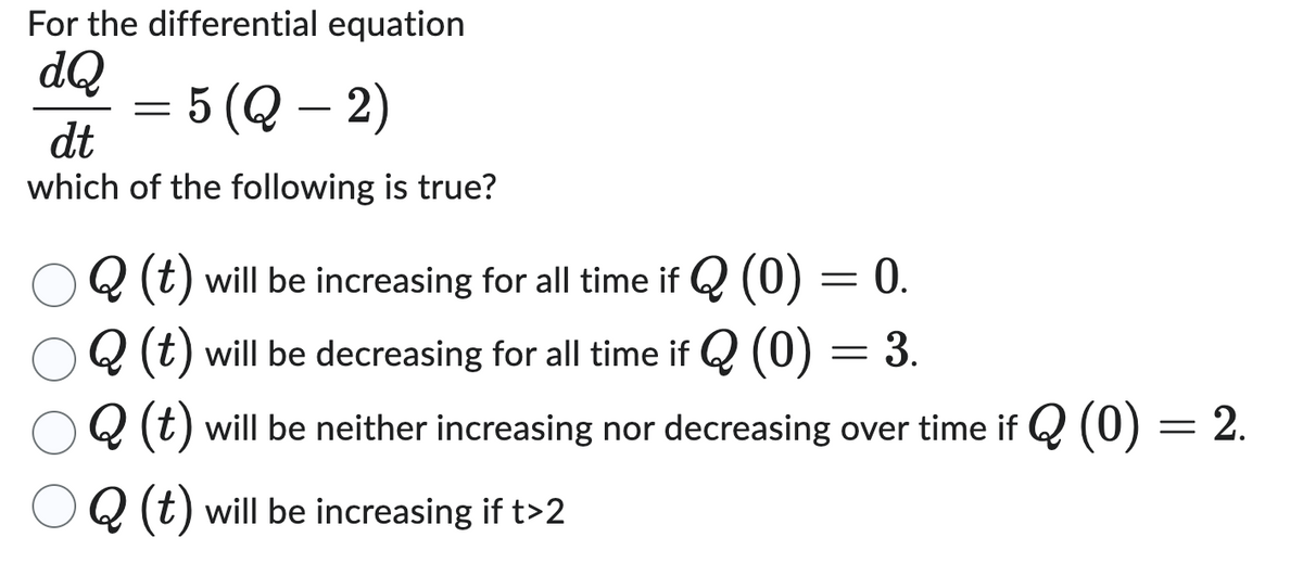 For the differential equation
dQ
dt
= 5 (Q — 2)
which of the following is true?
Q (t) will be increasing for all time if Q (0) = 0.
Q (t) will be decreasing for all time if Q (0)
Q (t) will be neither increasing nor decreasing over time if Q (0) = 2.
Q (t) will be increasing if t>2
= 3.
=