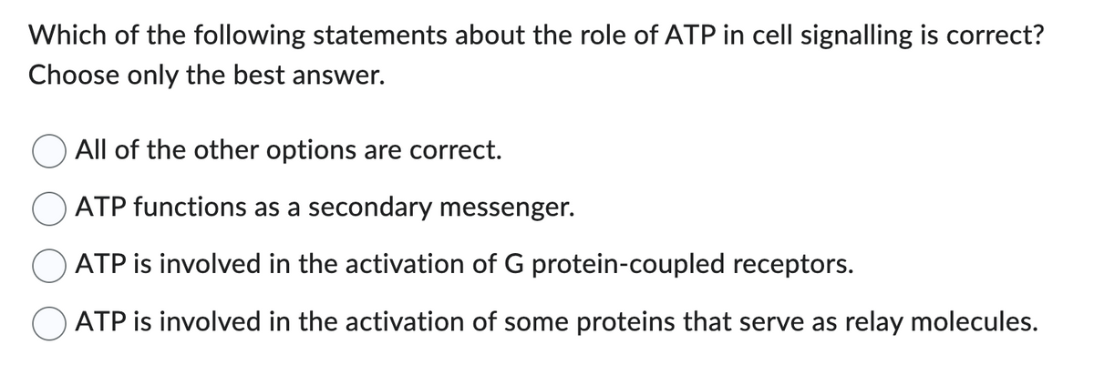 Which of the following statements about the role of ATP in cell signalling is correct?
Choose only the best answer.
All of the other options are correct.
ATP functions as a secondary messenger.
ATP is involved in the activation of G protein-coupled receptors.
ATP is involved in the activation of some proteins that serve as relay molecules.