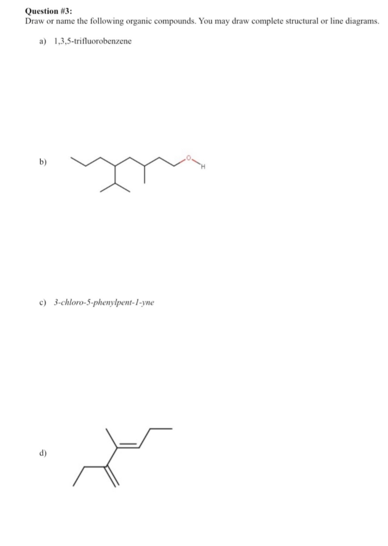 Question # 3:
Draw or name the following organic compounds. You may draw complete structural or line diagrams.
a) 1,3,5-trifluorobenzene
b)
c) 3-chloro-5-phenylpent-1-yne
d)