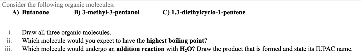 Consider the following organic molecules:
A) Butanone
B) 3-methyl-3-pentanol
C) 1,3-diethylcyclo-1-pentene
i. Draw all three organic molecules.
ii.
Which molecule would you expect to have the highest boiling point?
iii. Which molecule would undergo an addition reaction with H₂O? Draw the product that is formed and state its IUPAC name.