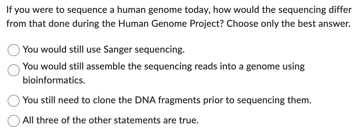 If you were to sequence a human genome today, how would the sequencing differ
from that done during the Human Genome Project? Choose only the best answer.
You would still use Sanger sequencing.
You would still assemble the sequencing reads into a genome using
bioinformatics.
You still need to clone the DNA fragments prior to sequencing them.
All three of the other statements are true.