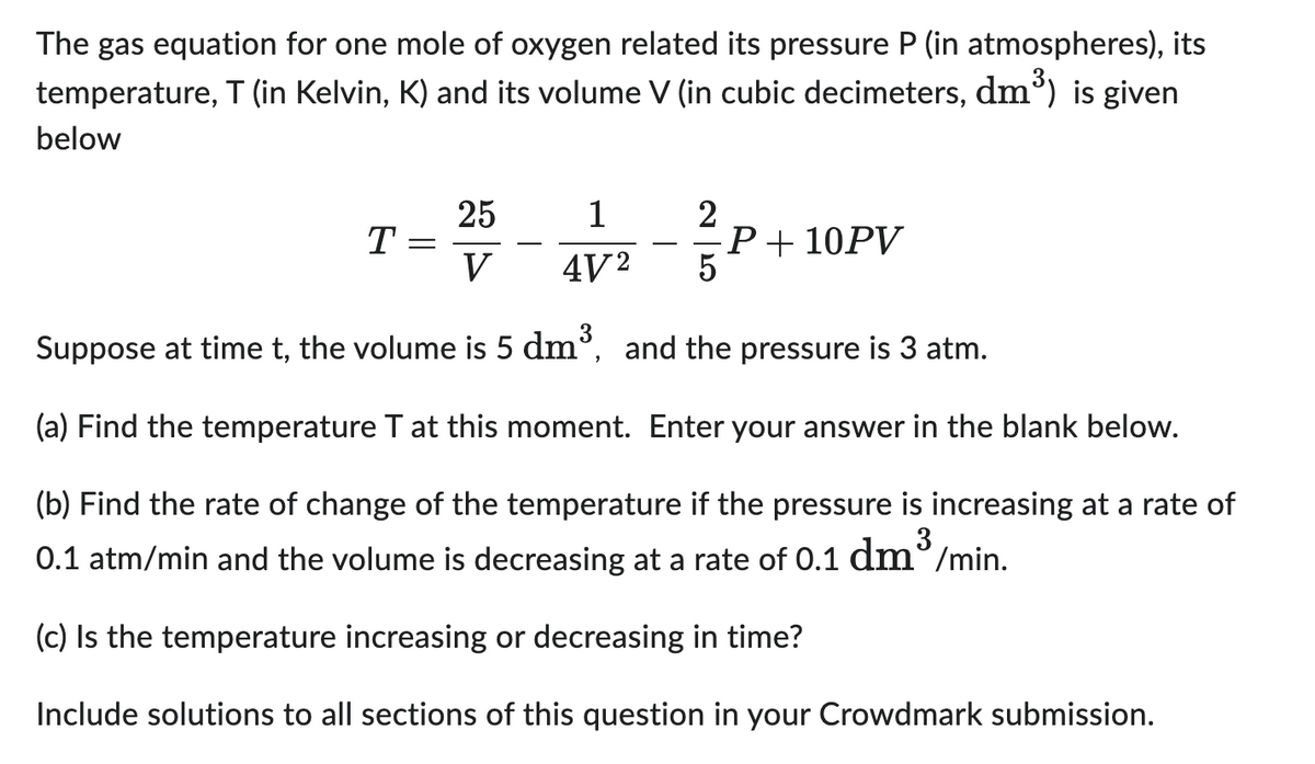 The gas equation for one mole of oxygen related its pressure P (in atmospheres), its
temperature, T (in Kelvin, K) and its volume V (in cubic decimeters, dm³) is given
below
25
V
5
Suppose at time t, the volume is 5 dm³, and the pressure is 3 atm.
Find the temperature T at this moment. Enter your answer in the blank below.
(b) Find the rate of change of the temperature if the pressure is increasing at a rate of
3
0.1 atm/min and the volume is decreasing at a rate of 0.1 dm³/min.
(c) Is the temperature increasing or decreasing in time?
Include solutions to all sections of this question in your Crowdmark submission.
T
=
1
4V²
2
P + 10PV