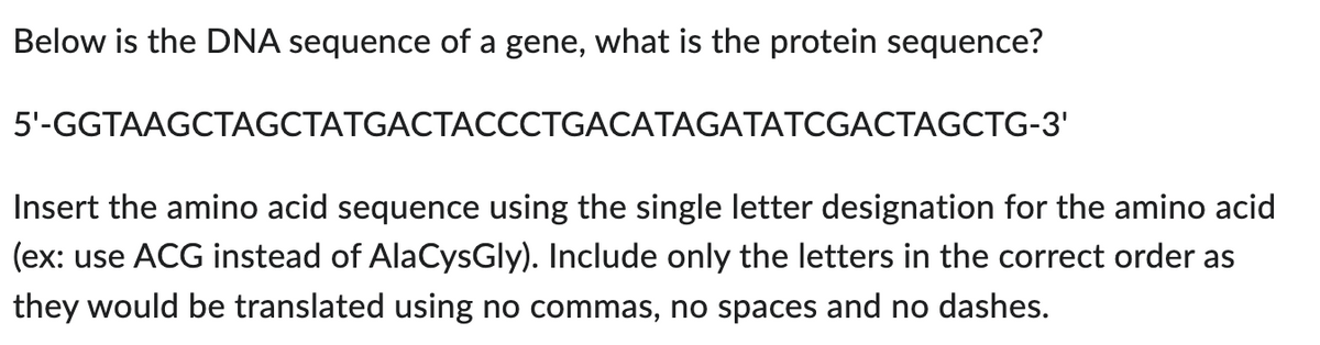 Below is the DNA sequence of a gene, what is the protein sequence?
5'-GGTAAGCTAGCTATGACTACCCTGACATAGATATCGACTAGCTG-3'
Insert the amino acid sequence using the single letter designation for the amino acid
(ex: use ACG instead of AlaCysGly). Include only the letters in the correct order as
they would be translated using no commas, no spaces and no dashes.